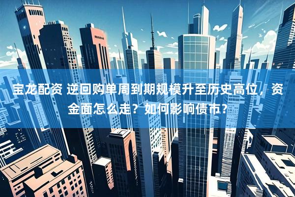 宝龙配资 逆回购单周到期规模升至历史高位，资金面怎么走？如何影响债市？