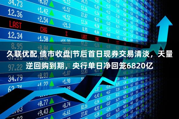 久联优配 债市收盘|节后首日现券交易清淡，天量逆回购到期，央行单日净回笼6820亿
