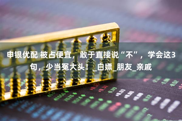 申银优配 被占便宜，敢于直接说“不”，学会这3句，少当冤大头！_白嫖_朋友_亲戚