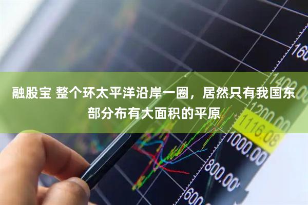 融股宝 整个环太平洋沿岸一圈，居然只有我国东部分布有大面积的平原