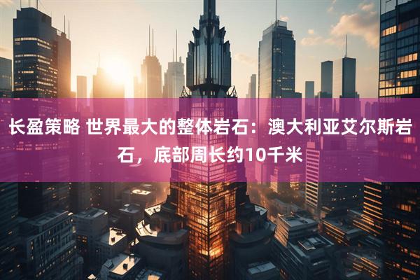 长盈策略 世界最大的整体岩石：澳大利亚艾尔斯岩石，底部周长约10千米