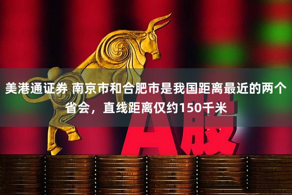 美港通证券 南京市和合肥市是我国距离最近的两个省会，直线距离仅约150千米