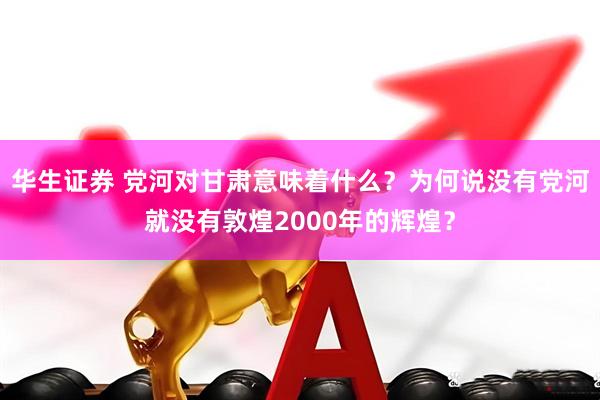 华生证券 党河对甘肃意味着什么？为何说没有党河就没有敦煌2000年的辉煌？