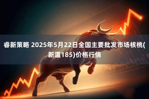 睿新策略 2025年5月22日全国主要批发市场核桃(新温185)价格行情