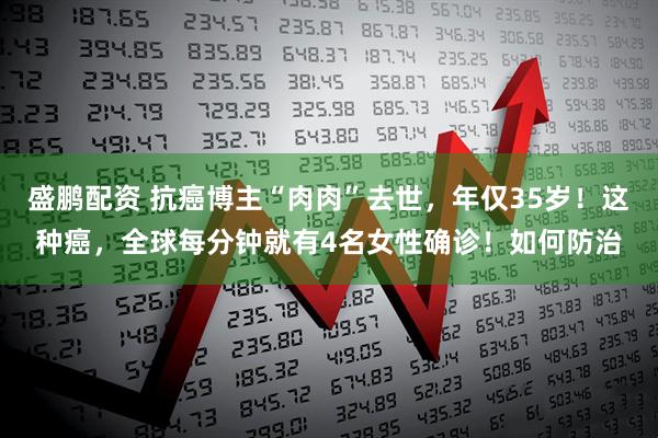 盛鹏配资 抗癌博主“肉肉”去世，年仅35岁！这种癌，全球每分钟就有4名女性确诊！如何防治