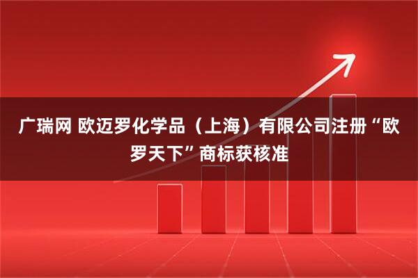广瑞网 欧迈罗化学品（上海）有限公司注册“欧罗天下”商标获核准