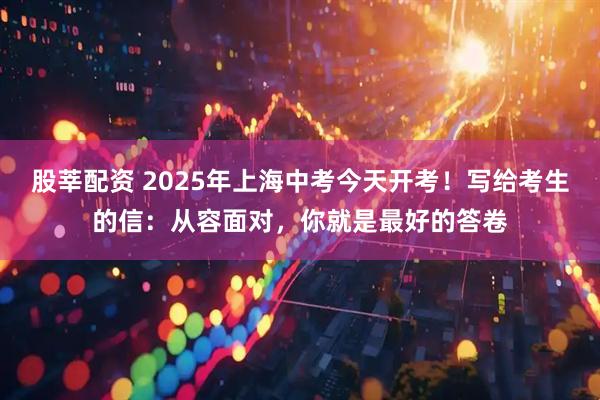 股莘配资 2025年上海中考今天开考！写给考生的信：从容面对，你就是最好的答卷