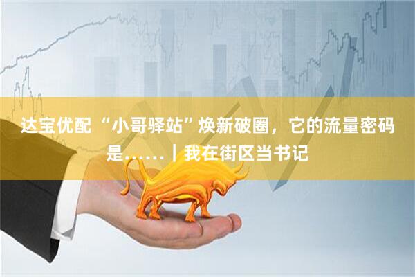 达宝优配 “小哥驿站”焕新破圈，它的流量密码是……｜我在街区当书记