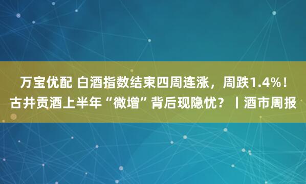 万宝优配 白酒指数结束四周连涨，周跌1.4%！古井贡酒上半年“微增”背后现隐忧？丨酒市周报