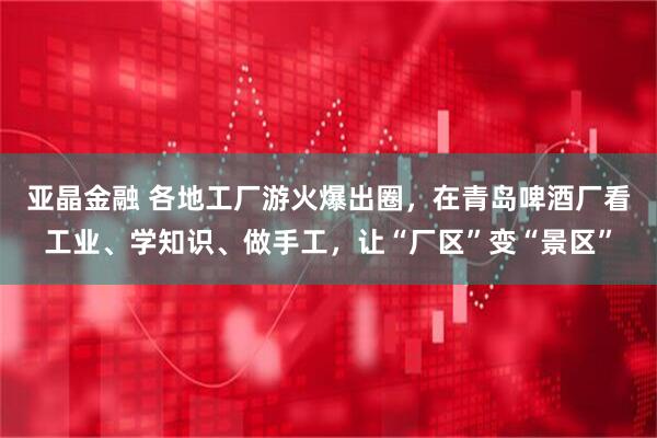 亚晶金融 各地工厂游火爆出圈，在青岛啤酒厂看工业、学知识、做手工，让“厂区”变“景区”