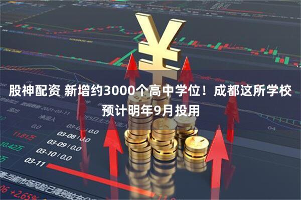 股神配资 新增约3000个高中学位！成都这所学校预计明年9月投用