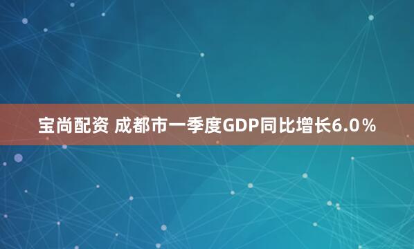 宝尚配资 成都市一季度GDP同比增长6.0％
