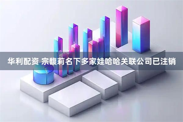华利配资 宗馥莉名下多家娃哈哈关联公司已注销