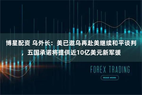 博星配资 乌外长：美已邀乌再赴美继续和平谈判，五国承诺将提供近10亿美元新军援