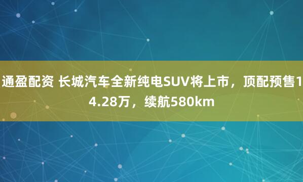 通盈配资 长城汽车全新纯电SUV将上市，顶配预售14.28万，续航580km