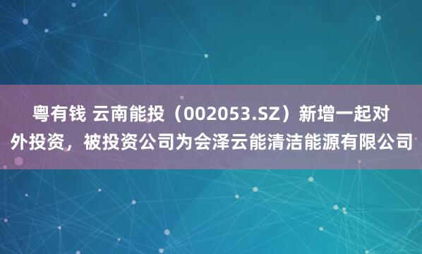 粤有钱 云南能投（002053.SZ）新增一起对外投资，被投资公司为会泽云能清洁能源有限公司