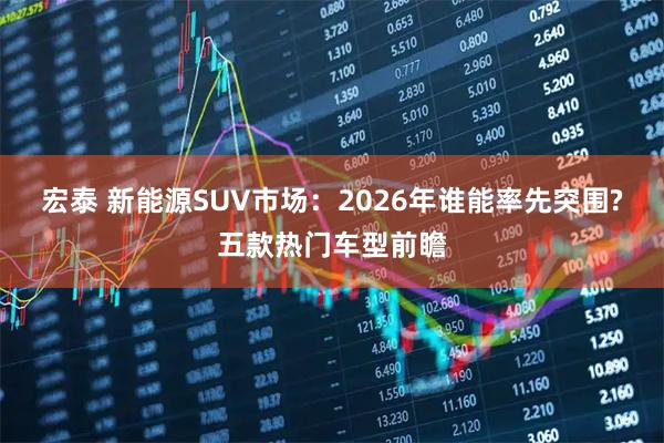宏泰 新能源SUV市场：2026年谁能率先突围?五款热门车型前瞻