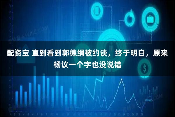 配资宝 直到看到郭德纲被约谈，终于明白，原来杨议一个字也没说错