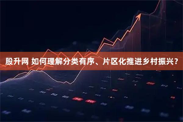 股升网 如何理解分类有序、片区化推进乡村振兴？