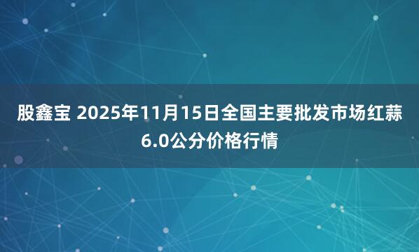 股鑫宝 2025年11月15日全国主要批发市场红蒜6.0公分价格行情