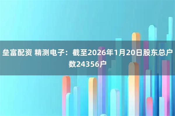 垒富配资 精测电子：截至2026年1月20日股东总户数24356户