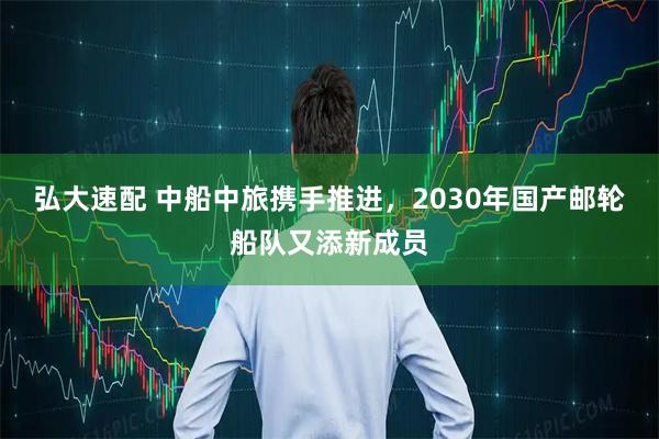 弘大速配 中船中旅携手推进，2030年国产邮轮船队又添新成员