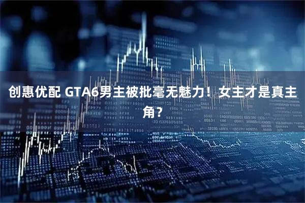 创惠优配 GTA6男主被批毫无魅力！女主才是真主角？